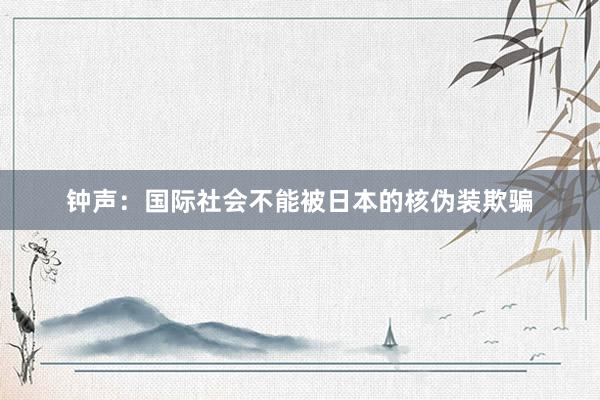 钟声:国际社会不能被日本的核伪装欺骗