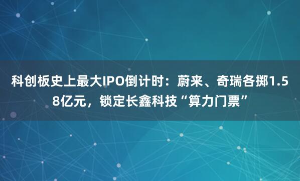 科创板史上最大IPO倒计时:蔚来、奇瑞各掷1.58亿元,锁定长鑫科技“算力门票”