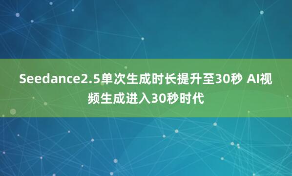 Seedance2.5单次生成时长提升至30秒 AI视频生成进入30秒时代