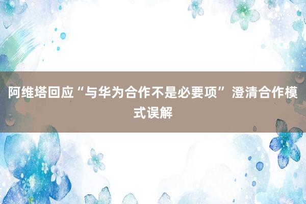 阿维塔回应“与华为合作不是必要项” 澄清合作模式误解