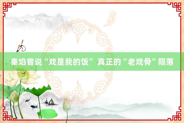 秦焰曾说“戏是我的饭” 真正的“老戏骨”陨落