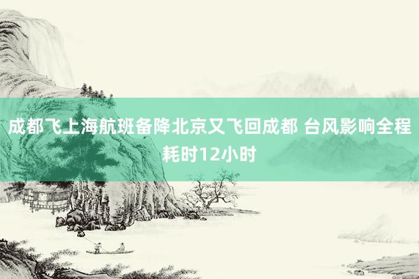 成都飞上海航班备降北京又飞回成都 台风影响全程耗时12小时