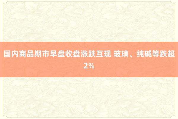 国内商品期市早盘收盘涨跌互现 玻璃、纯碱等跌超2%
