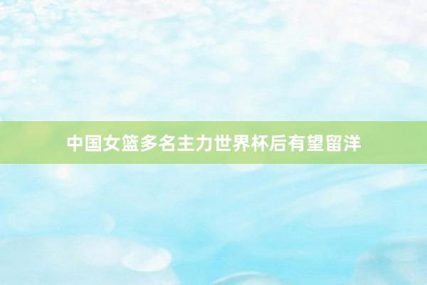 中国女篮多名主力世界杯后有望留洋