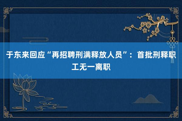 于东来回应“再招聘刑满释放人员”：首批刑释职工无一离职