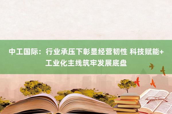 中工国际：行业承压下彰显经营韧性 科技赋能+工业化主线筑牢发展底盘