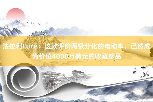 法拉利Luce：这款评价两极分化的电动车，已然成为价值4000万美元的收藏珍品