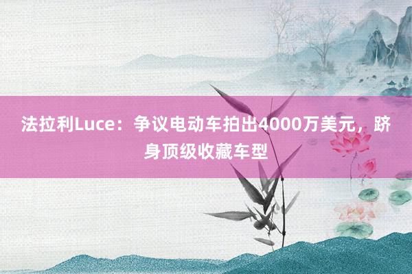 法拉利Luce：争议电动车拍出4000万美元，跻身顶级收藏车型