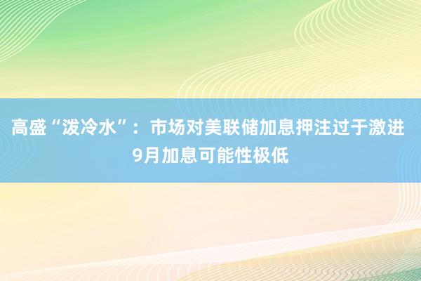 高盛“泼冷水”：市场对美联储加息押注过于激进 9月加息可能性极低