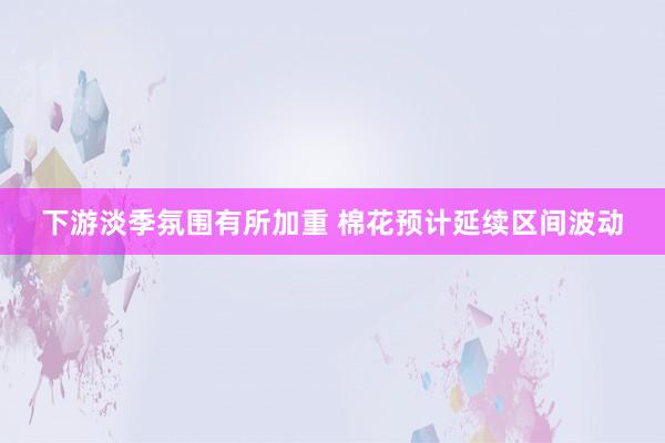 下游淡季氛围有所加重 棉花预计延续区间波动