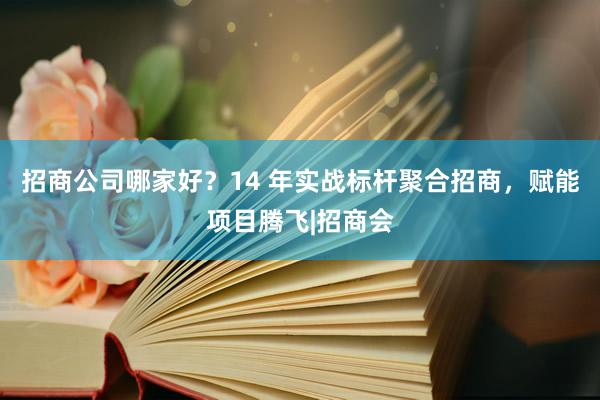 招商公司哪家好？14 年实战标杆聚合招商，赋能项目腾飞|招商会
