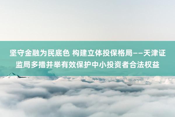 坚守金融为民底色 构建立体投保格局——天津证监局多措并举有效保护中小投资者合法权益