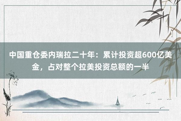 中国重仓委内瑞拉二十年：累计投资超600亿美金，占对整个拉美投资总额的一半