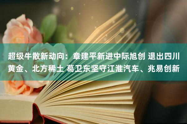 超级牛散新动向：章建平新进中际旭创 退出四川黄金、北方稀土 葛卫东坚守江淮汽车、兆易创新