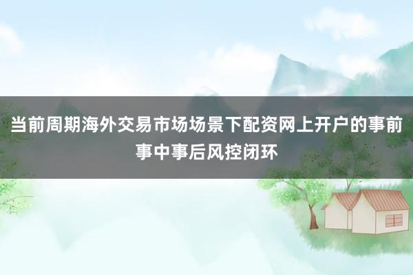 当前周期海外交易市场场景下配资网上开户的事前事中事后风控闭环