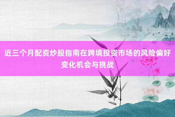 近三个月配资炒股指南在跨境投资市场的风险偏好变化机会与挑战