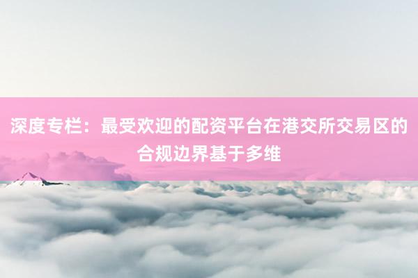 深度专栏：最受欢迎的配资平台在港交所交易区的合规边界基于多维