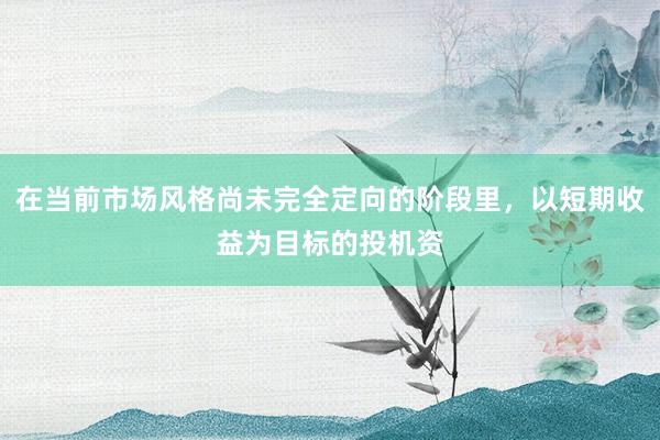 在当前市场风格尚未完全定向的阶段里,以短期收益为目标的投机资