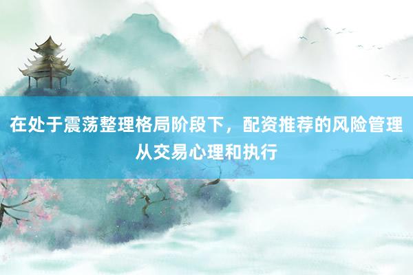 在处于震荡整理格局阶段下，配资推荐的风险管理从交易心理和执行