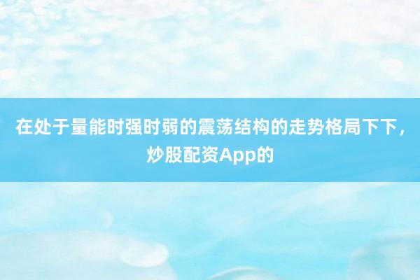 在处于量能时强时弱的震荡结构的走势格局下下，炒股配资App的