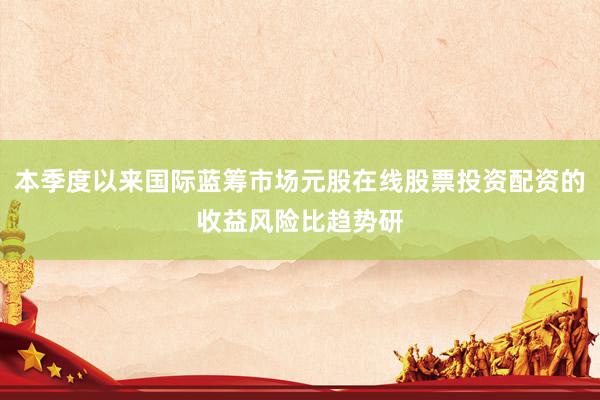 本季度以来国际蓝筹市场元股在线股票投资配资的收益风险比趋势研