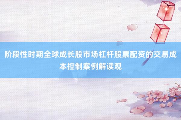 阶段性时期全球成长股市场杠杆股票配资的交易成本控制案例解读观