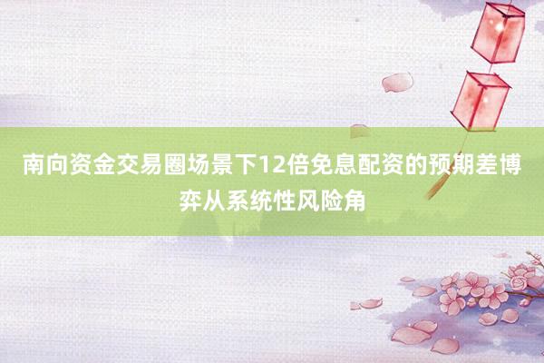 南向资金交易圈场景下12倍免息配资的预期差博弈从系统性风险角