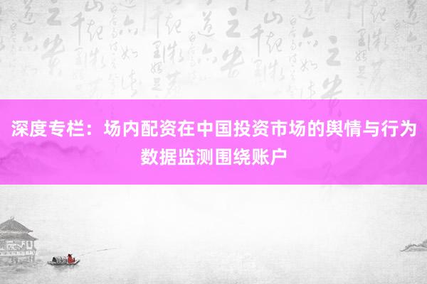 深度专栏：场内配资在中国投资市场的舆情与行为数据监测围绕账户