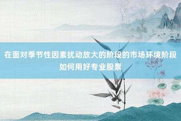 在面对季节性因素扰动放大的阶段的市场环境阶段如何用好专业股票