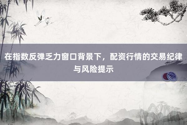 在指数反弹乏力窗口背景下，配资行情的交易纪律与风险提示