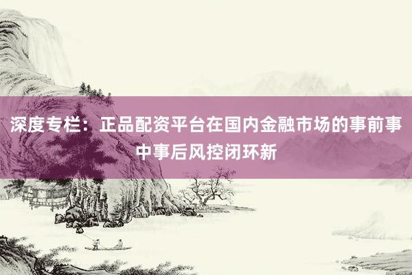 深度专栏：正品配资平台在国内金融市场的事前事中事后风控闭环新