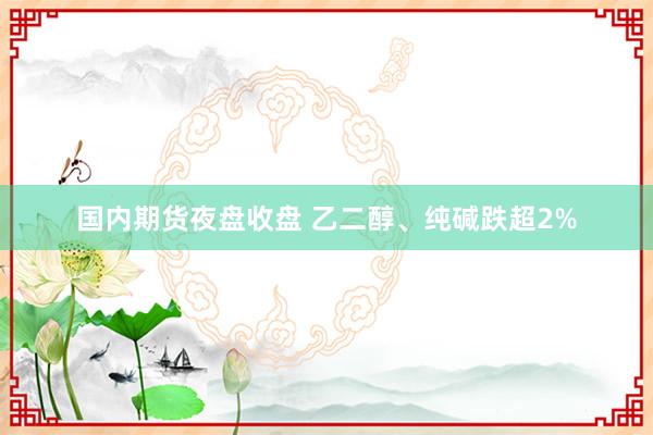 国内期货夜盘收盘 乙二醇、纯碱跌超2%