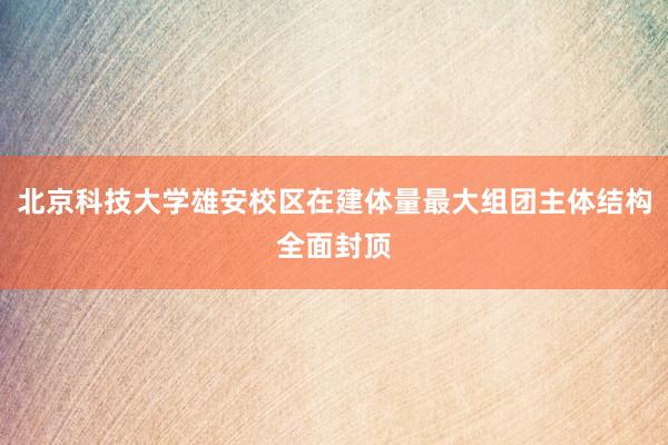 北京科技大学雄安校区在建体量最大组团主体结构全面封顶