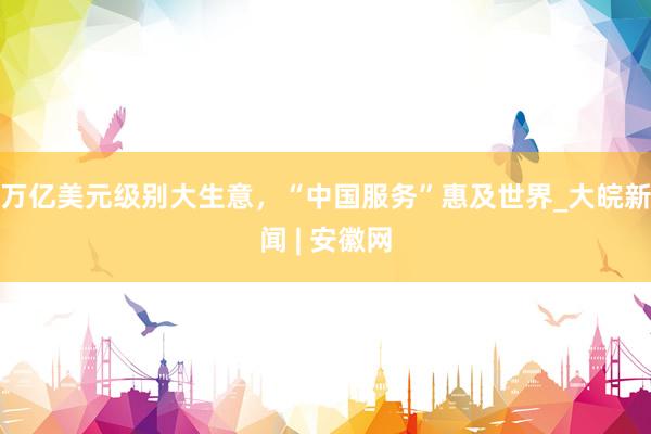 万亿美元级别大生意，“中国服务”惠及世界_大皖新闻 | 安徽网