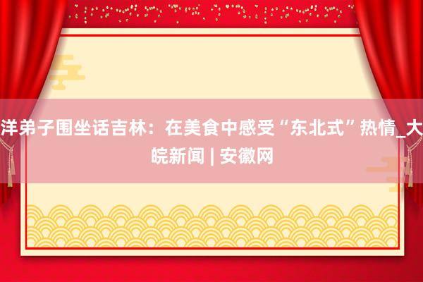 洋弟子围坐话吉林：在美食中感受“东北式”热情_大皖新闻 | 安徽网