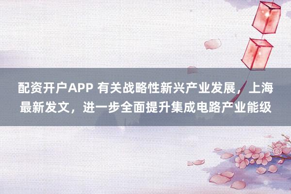 配资开户APP 有关战略性新兴产业发展，上海最新发文，进一步全面提升集成电路产业能级