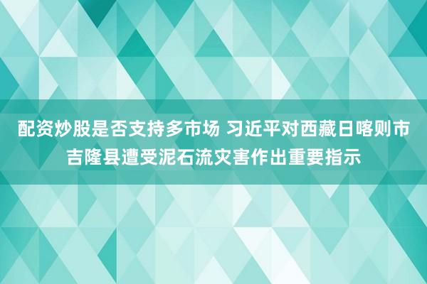 配资炒股是否支持多市场 习近平对西藏日喀则市吉隆县遭受泥石流灾害作出重要指示