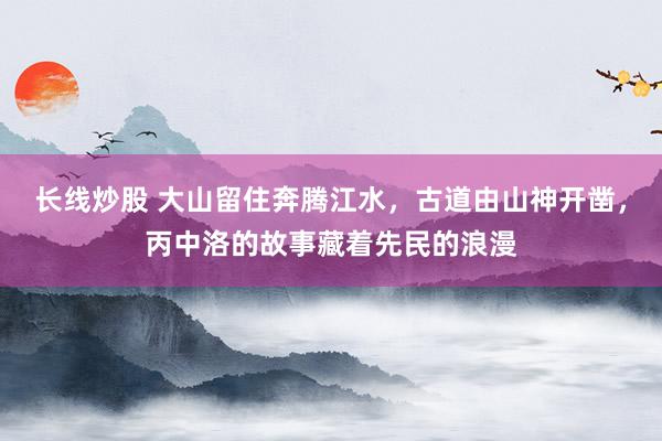 长线炒股 大山留住奔腾江水，古道由山神开凿，丙中洛的故事藏着先民的浪漫