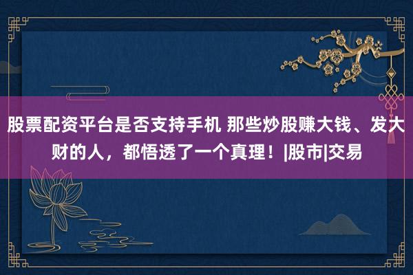股票配资平台是否支持手机 那些炒股赚大钱、发大财的人，都悟透了一个真理！|股市|交易