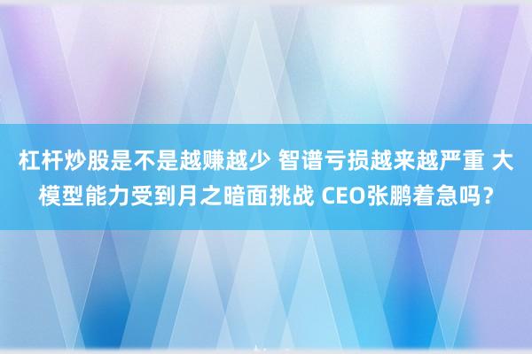 杠杆炒股是不是越赚越少 智谱亏损越来越严重 大模型能力受到月之暗面挑战 CEO张鹏着急吗?
