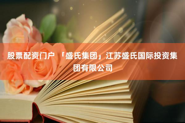 股票配资门户 「盛氏集团」江苏盛氏国际投资集团有限公司