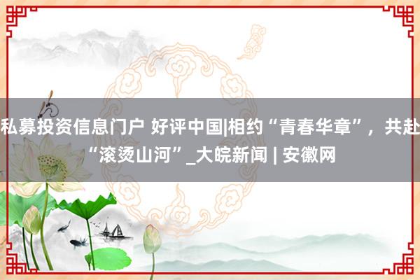 私募投资信息门户 好评中国|相约“青春华章”,共赴“滚烫山河”_大皖新闻 | 安徽网