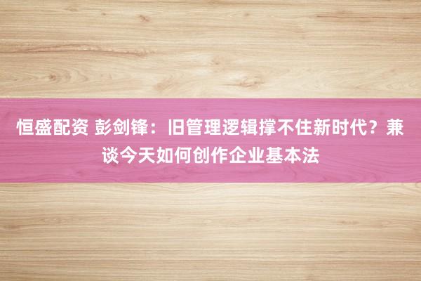 恒盛配资 彭剑锋:旧管理逻辑撑不住新时代?兼谈今天如何创作企业基本法