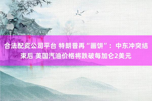 合法配资公司平台 特朗普再“画饼”:中东冲突结束后 美国汽油价格将跌破每加仑2美元