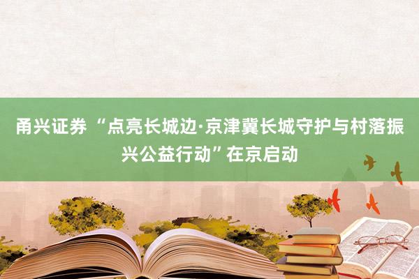 甬兴证券 “点亮长城边·京津冀长城守护与村落振兴公益行动”在京启动