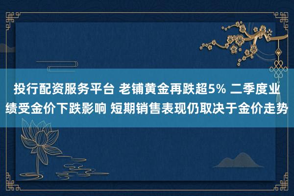 投行配资服务平台 老铺黄金再跌超5% 二季度业绩受金价下跌影响 短期销售表现仍取决于金价走势