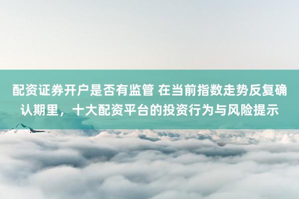 配资证券开户是否有监管 在当前指数走势反复确认期里，十大配资平台的投资行为与风险提示
