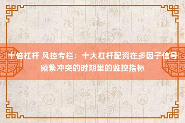十倍杠杆 风控专栏:十大杠杆配资在多因子信号频繁冲突的时期里的监控指标