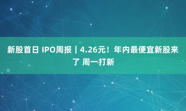 新股首日 IPO周报|4.26元!年内最便宜新股来了 周一打新