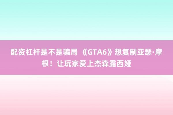 配资杠杆是不是骗局 《GTA6》想复制亚瑟·摩根！让玩家爱上杰森露西娅